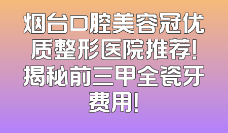 烟台口腔美容冠优质整形医院推荐！揭秘前三甲全瓷牙费用！