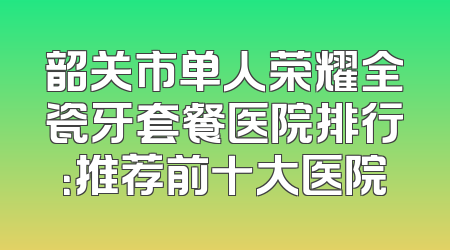 韶关市单人荣耀全瓷牙套餐医院排行：推荐前十大医院