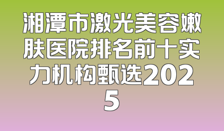 湘潭市激光美容嫩肤医院排名前十实力机构甄选2025