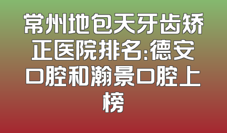 常州地包天牙齿矫正医院排名：德安口腔和瀚景口腔上榜
