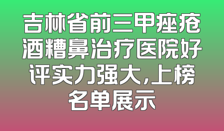 吉林省前三甲痤疮酒糟鼻治疗医院好评实力强大，上榜名单展示