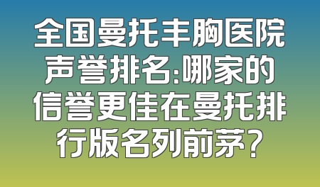 全国曼托丰胸医院声誉排名：哪家的信誉更佳在曼托排行版名列前茅？