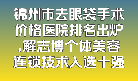 锦州市去眼袋手术价格医院排名出炉，解志博个体美容连锁技术入选十强