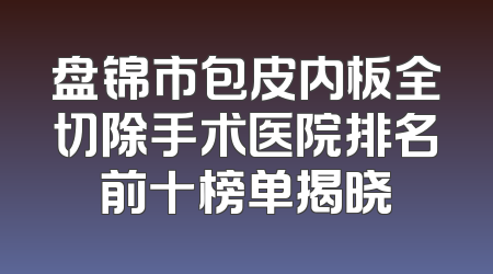 盘锦市包皮内板全切除手术医院排名前十榜单揭晓
