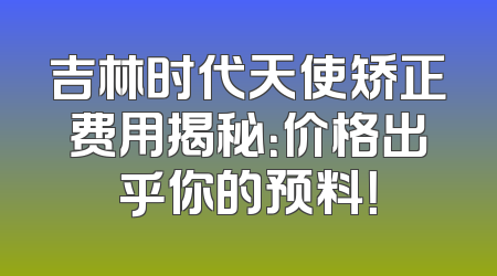 吉林时代天使矫正费用揭秘：价格出乎你的预料！