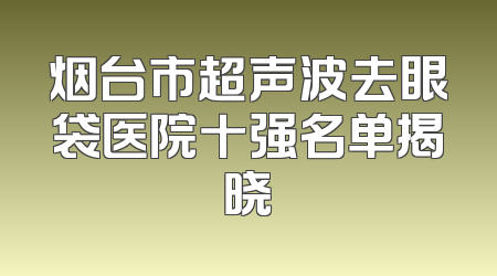 烟台市超声波去眼袋医院十强名单揭晓