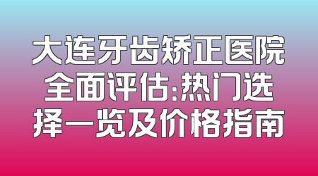 大连牙齿矫正医院全面评估：热门选择一览及价格指南
