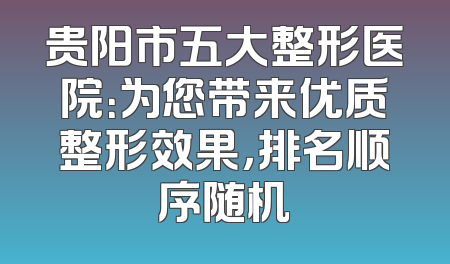 贵阳市五大整形医院：为您带来优质整形效果，排名顺序随机
