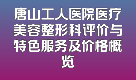 唐山工人医院医疗美容整形科评价与特色服务及价格概览