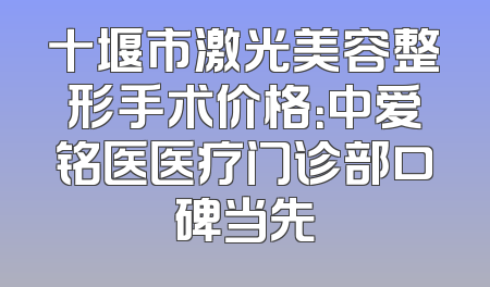十堰市激光美容整形手术价格：中爱铭医医疗门诊部口碑当先