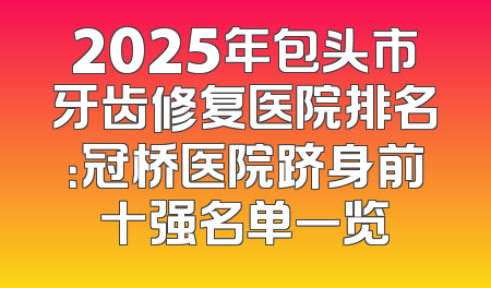 2025年包头市牙齿修复医院排名：冠桥医院跻身前十强名单一览