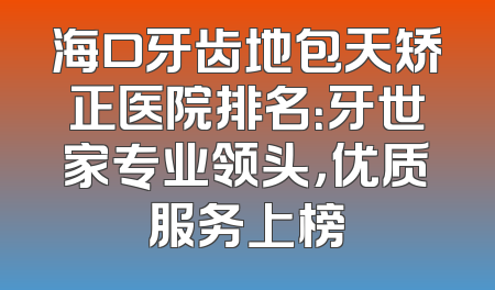 海口牙齿地包天矫正医院排名：牙世家专业领头，优质服务上榜