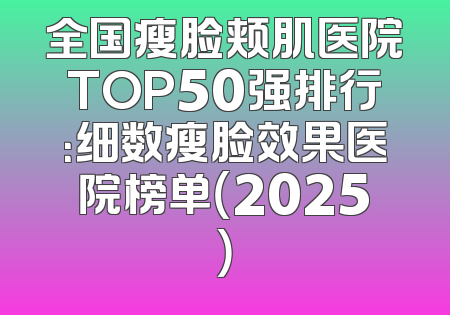 全国瘦脸颊肌医院TOP50强排行：细数瘦脸效果医院榜单（2025）