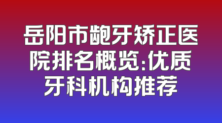 岳阳市龅牙矫正医院排名概览：优质牙科机构推荐