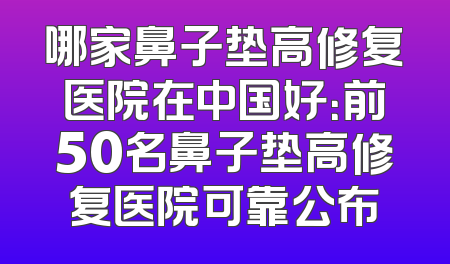 哪家鼻子垫高修复医院在中国好：前50名鼻子垫高修复医院可靠公布