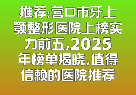 推荐：营口市牙上颚整形医院上榜实力前五，2025年榜单揭晓，值得信赖的医院推荐