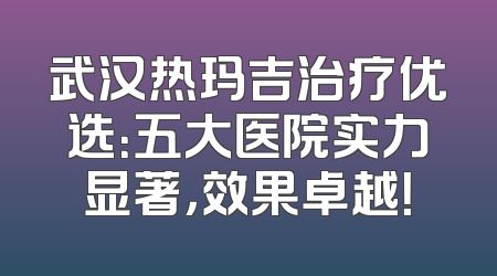 武汉热玛吉治疗优选：五大医院实力显著，效果卓越！