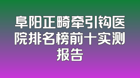 阜阳正畸牵引钩医院排名榜前十实测报告