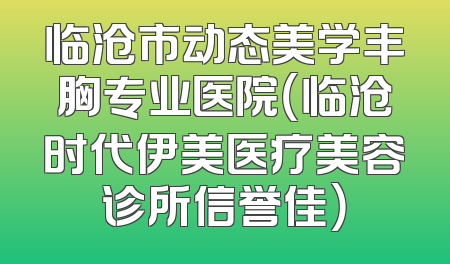 临沧市动态美学丰胸专业医院（临沧时代伊美医疗美容诊所信誉佳）