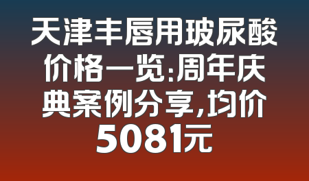 天津丰唇用玻尿酸价格一览：周年庆典案例分享，均价5081元
