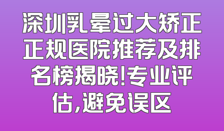 深圳乳晕过大矫正正规医院推荐及排名榜揭晓！专业评估，避免误区