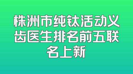株洲市纯钛活动义齿医生排名前五联名上新