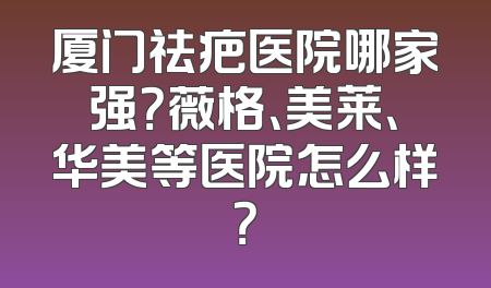 厦门祛疤医院哪家强？薇格、美莱、华美等医院怎么样？