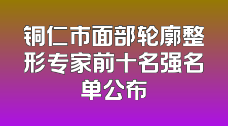 铜仁市面部轮廓整形专家前十名强名单公布