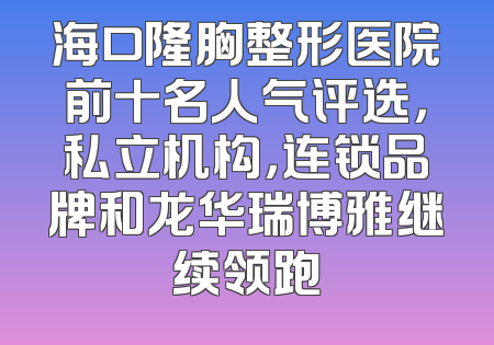海口隆胸整形医院前十名人气评选，私立机构，连锁品牌和龙华瑞博雅继续领跑