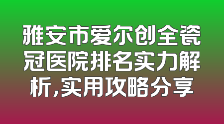 雅安市爱尔创全瓷冠医院排名实力解析，实用攻略分享