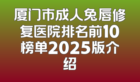 厦门市成人兔唇修复医院排名前10榜单2025版介绍