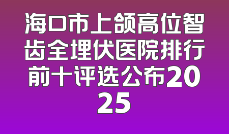 海口市上颌高位智齿全埋伏医院排行前十评选公布2025