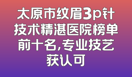 太原市纹眉3p针技术精湛医院榜单前十名，专业技艺获认可