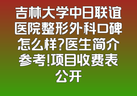 吉林大学中日联谊医院整形外科口碑怎么样？医生简介参考！项目收费表公开