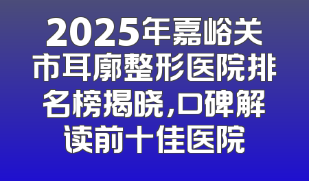 2025年嘉峪关市耳廓整形医院排名榜揭晓，口碑解读前十佳医院