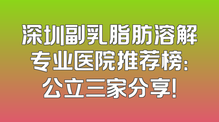 深圳副乳脂肪溶解专业医院推荐榜：公立三家分享！