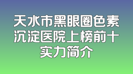 天水市黑眼圈色素沉淀医院上榜前十实力简介