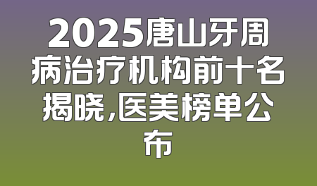 2025唐山牙周病治疗机构前十名揭晓，医美榜单公布
