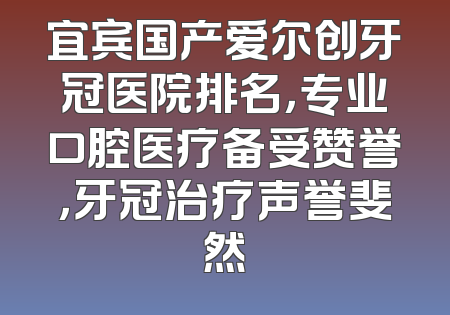 宜宾国产爱尔创牙冠医院排名，专业口腔医疗备受赞誉，牙冠治疗声誉斐然