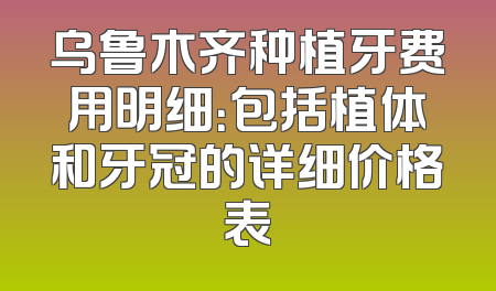 乌鲁木齐种植牙费用明细：包括植体和牙冠的详细价格表