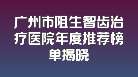 广州市阻生智齿治疗医院年度推荐榜单揭晓