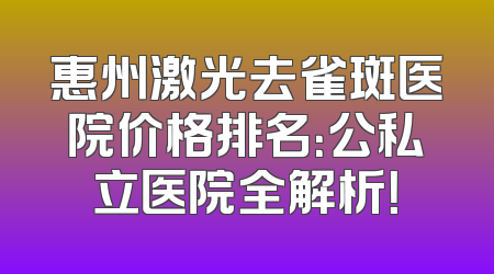 惠州激光去雀斑医院价格排名：公私立医院全解析！