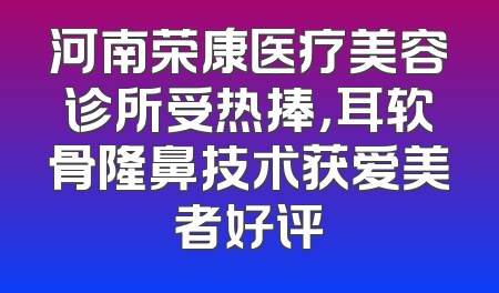 河南荣康医疗美容诊所受热捧，耳软骨隆鼻技术获爱美者好评