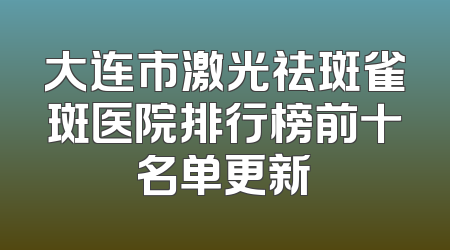 大连市激光祛斑雀斑医院排行榜前十名单更新