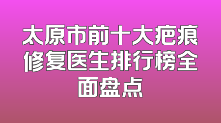 太原市前十大疤痕修复医生排行榜全面盘点