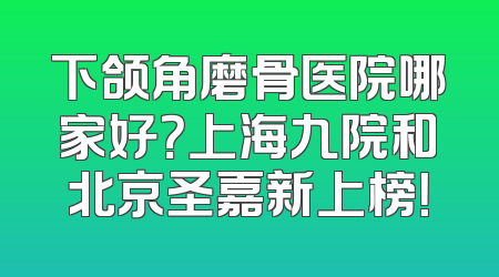 下颌角磨骨医院哪家好？上海九院和北京圣嘉新上榜！