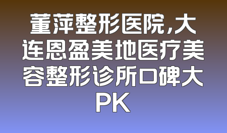 董萍整形医院，大连恩盈美地医疗美容整形诊所口碑大PK