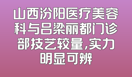 山西汾阳医疗美容科与吕梁丽都门诊部技艺较量，实力明显可辨