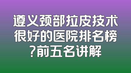 遵义颈部拉皮技术很好的医院排名榜？前五名讲解