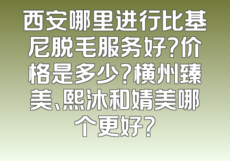 西安哪里进行比基尼脱毛服务好？价格是多少？横州臻美、熙沐和婧美哪个更好？